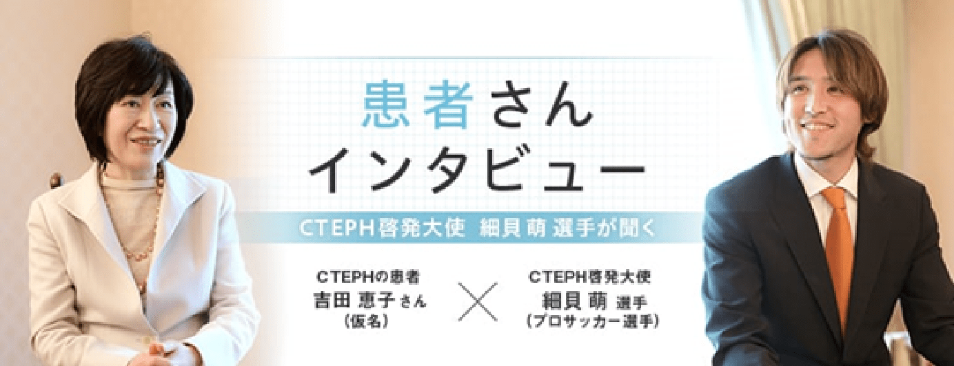 患者さんインタビュー CTEPHの患者 吉⽥恵⼦さん(仮名) × CTEPH啓発⼤使 細⾙萌選⼿(プロサッカー選手)