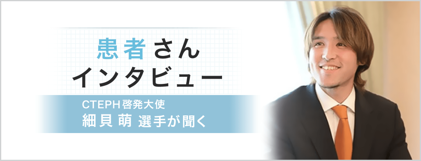 患者さんインタビュー CTEPH啓発⼤使 細⾙萌選⼿が聞く